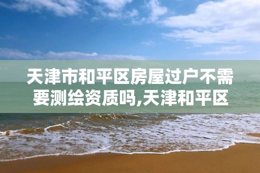 天津市和平區房屋過戶不需要測繪資質嗎,天津和平區房產過戶去哪兒。