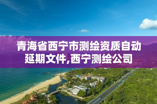 青海省西寧市測繪資質(zhì)自動(dòng)延期文件,西寧測繪公司