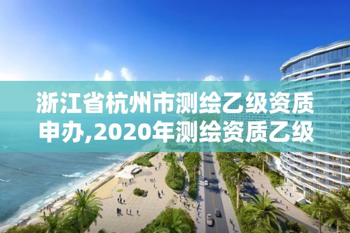 浙江省杭州市測繪乙級資質(zhì)申辦,2020年測繪資質(zhì)乙級需要什么條件