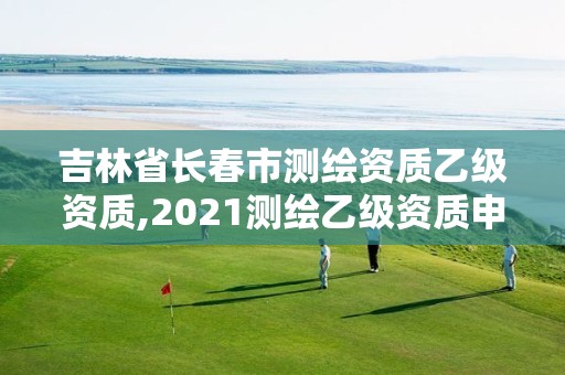 吉林省長春市測繪資質乙級資質,2021測繪乙級資質申報條件