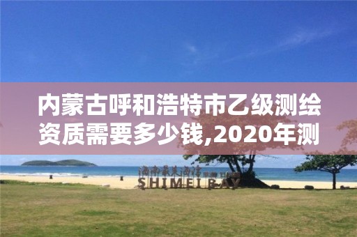 內蒙古呼和浩特市乙級測繪資質需要多少錢,2020年測繪資質乙級需要什么條件。