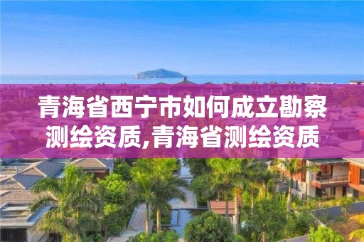 青海省西寧市如何成立勘察測繪資質,青海省測繪資質延期公告