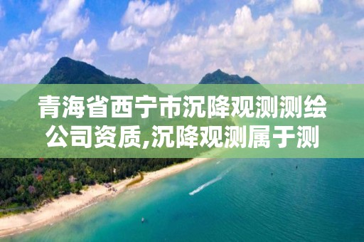 青海省西寧市沉降觀測測繪公司資質,沉降觀測屬于測繪嗎