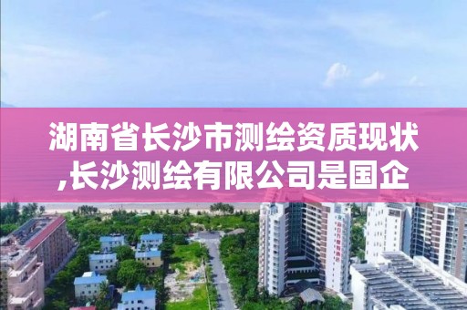 湖南省長沙市測繪資質現狀,長沙測繪有限公司是國企嗎