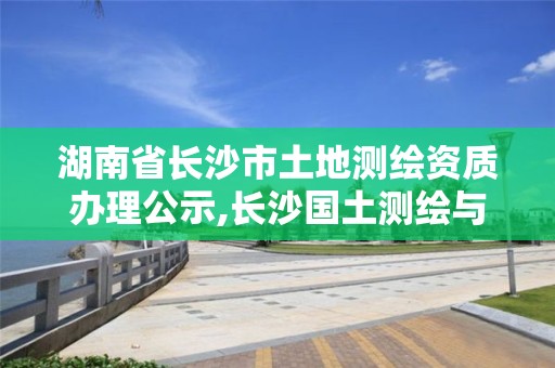 湖南省長沙市土地測繪資質辦理公示,長沙國土測繪與規劃最好的公司