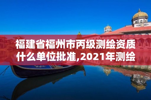 福建省福州市丙級測繪資質(zhì)什么單位批準(zhǔn),2021年測繪丙級資質(zhì)申報條件