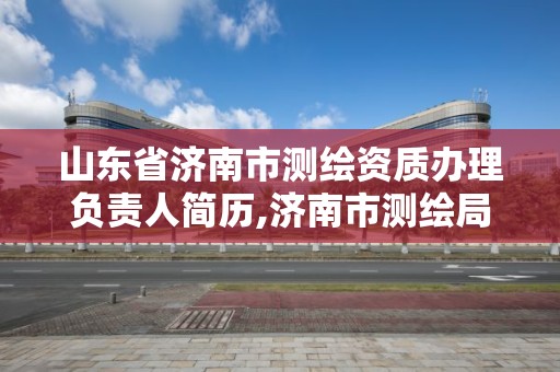 山東省濟南市測繪資質辦理負責人簡歷,濟南市測繪局屬于什么單位。