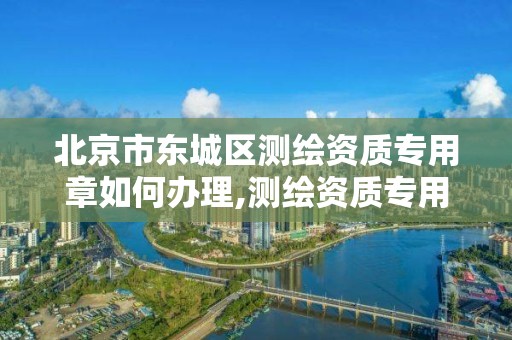 北京市東城區測繪資質專用章如何辦理,測繪資質專用章有效期