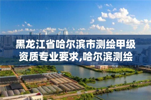 黑龍江省哈爾濱市測繪甲級資質專業要求,哈爾濱測繪院招聘