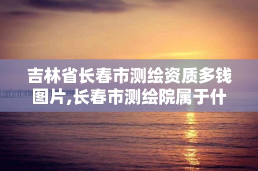 吉林省長春市測繪資質多錢圖片,長春市測繪院屬于什么單位