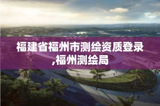 福建省福州市測繪資質(zhì)登錄,福州測繪局