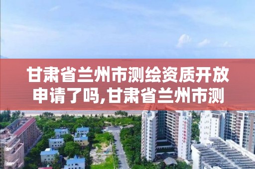 甘肅省蘭州市測繪資質開放申請了嗎,甘肅省蘭州市測繪資質開放申請了嗎今年