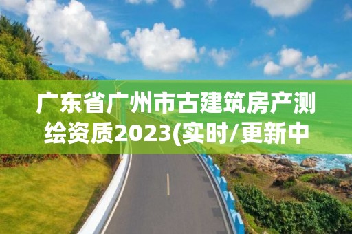 廣東省廣州市古建筑房產(chǎn)測繪資質(zhì)2023(實(shí)時/更新中)