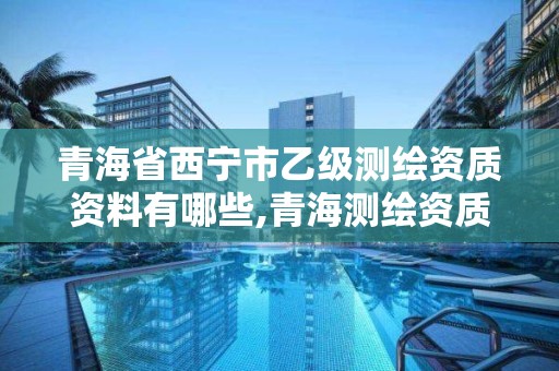 青海省西寧市乙級測繪資質資料有哪些,青海測繪資質辦理