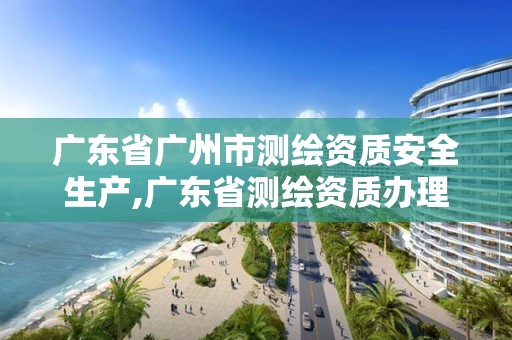 廣東省廣州市測繪資質安全生產,廣東省測繪資質辦理流程