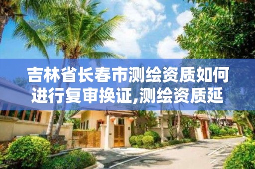 吉林省長春市測繪資質如何進行復審換證,測繪資質延續怎么辦理。