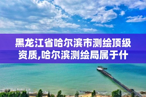 黑龍江省哈爾濱市測繪頂級資質,哈爾濱測繪局屬于什么單位