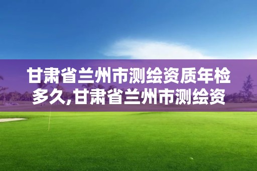 甘肅省蘭州市測繪資質年檢多久,甘肅省蘭州市測繪資質年檢多久能查到