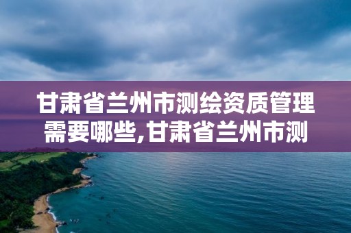 甘肅省蘭州市測繪資質管理需要哪些,甘肅省蘭州市測繪資質管理需要哪些人員