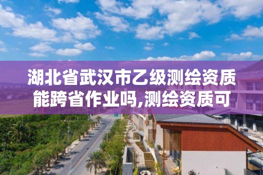 湖北省武漢市乙級測繪資質能跨省作業嗎,測繪資質可以直接辦理乙級。