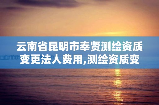 云南省昆明市奉賢測繪資質變更法人費用,測繪資質變更法人流程。