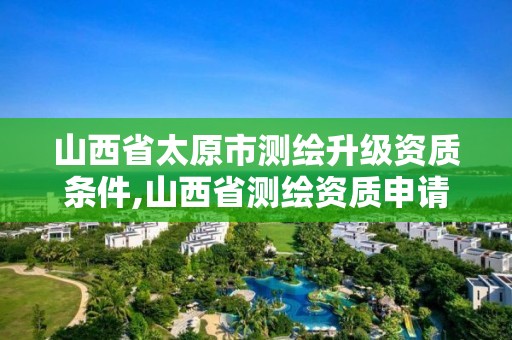 山西省太原市測繪升級資質條件,山西省測繪資質申請