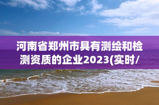 河南省鄭州市具有測繪和檢測資質(zhì)的企業(yè)2023(實(shí)時(shí)/更新中)