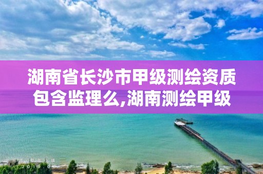 湖南省長(zhǎng)沙市甲級(jí)測(cè)繪資質(zhì)包含監(jiān)理么,湖南測(cè)繪甲級(jí)資質(zhì)單位