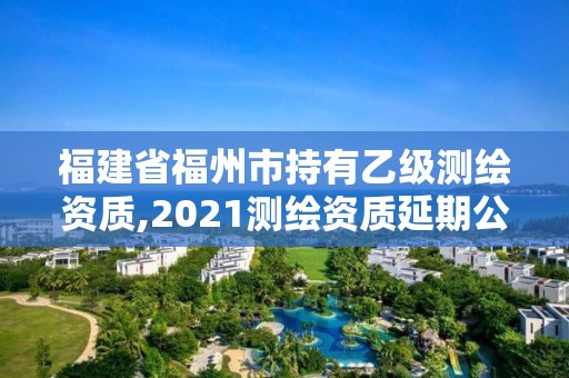 福建省福州市持有乙級測繪資質(zhì),2021測繪資質(zhì)延期公告福建省