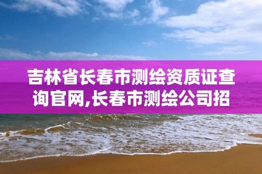 吉林省長春市測繪資質證查詢官網,長春市測繪公司招聘。