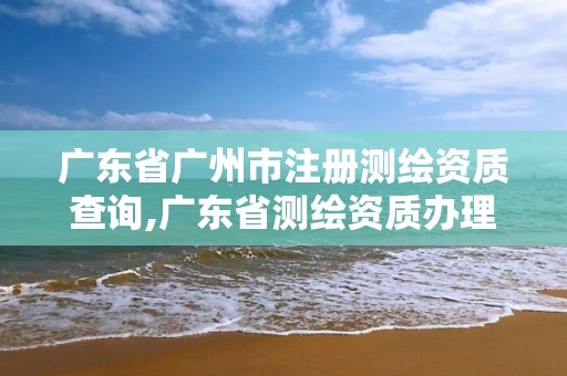 廣東省廣州市注冊測繪資質查詢,廣東省測繪資質辦理流程