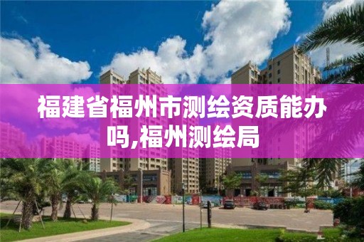 福建省福州市測繪資質能辦嗎,福州測繪局