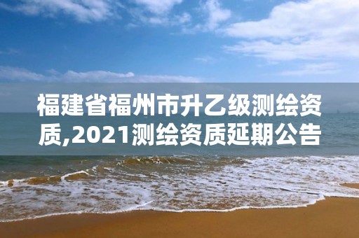 福建省福州市升乙級測繪資質(zhì),2021測繪資質(zhì)延期公告福建省。