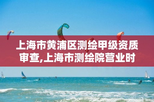 上海市黃浦區測繪甲級資質審查,上海市測繪院營業時間