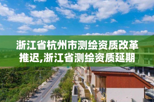 浙江省杭州市測繪資質改革推遲,浙江省測繪資質延期