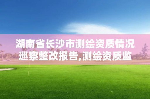 湖南省長沙市測繪資質情況巡察整改報告,測繪資質監督檢查辦法