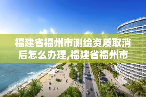 福建省福州市測繪資質取消后怎么辦理,福建省福州市測繪資質取消后怎么辦理