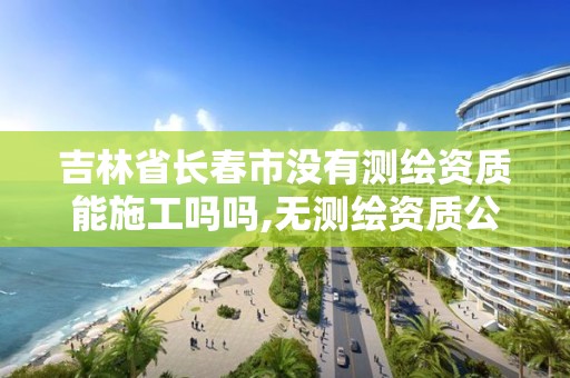 吉林省長春市沒有測繪資質能施工嗎嗎,無測繪資質公司進行測繪的后果