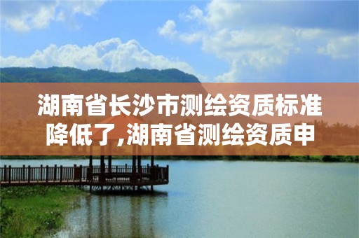 湖南省長沙市測繪資質標準降低了,湖南省測繪資質申請公示