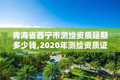 青海省西寧市測(cè)繪資質(zhì)延期多少錢,2020年測(cè)繪資質(zhì)證書延期