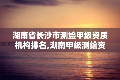 湖南省長沙市測繪甲級資質機構排名,湖南甲級測繪資質單位名錄