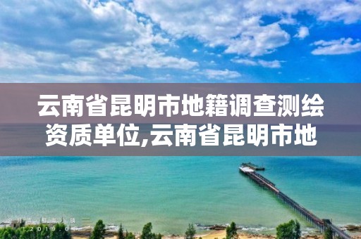 云南省昆明市地籍調查測繪資質單位,云南省昆明市地籍調查測繪資質單位名稱