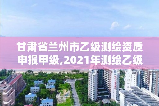 甘肅省蘭州市乙級測繪資質申報甲級,2021年測繪乙級資質