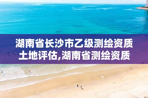 湖南省長沙市乙級測繪資質土地評估,湖南省測繪資質申請公示