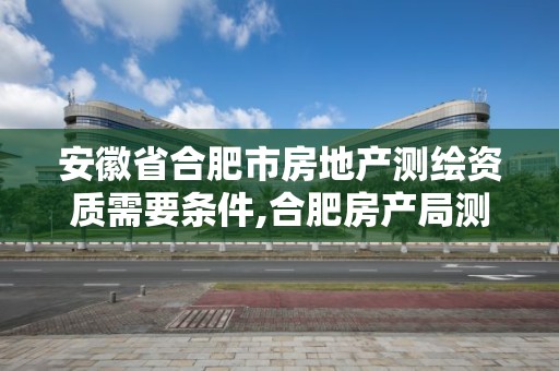 安徽省合肥市房地產測繪資質需要條件,合肥房產局測繪單位。