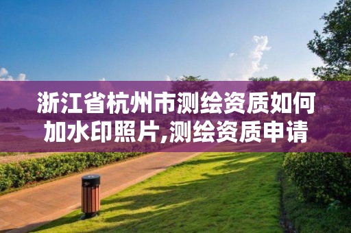 浙江省杭州市測繪資質如何加水印照片,測繪資質申請流程