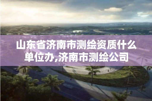 山東省濟南市測繪資質(zhì)什么單位辦,濟南市測繪公司