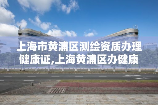 上海市黃浦區測繪資質辦理健康證,上海黃浦區辦健康證多少錢。