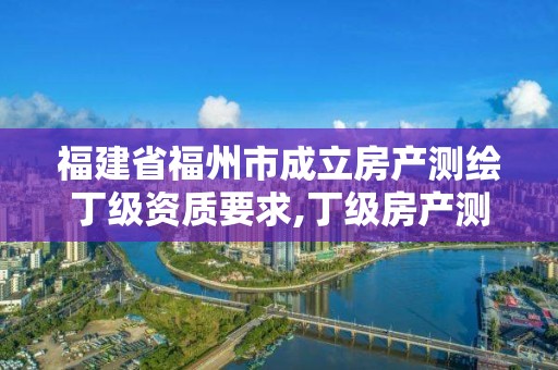 福建省福州市成立房產測繪丁級資質要求,丁級房產測繪資質能測繪最大面積