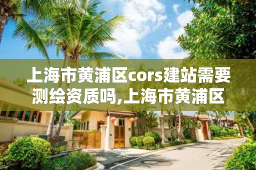 上海市黃浦區cors建站需要測繪資質嗎,上海市黃浦區測繪中心